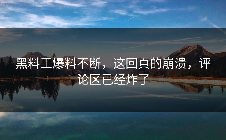 黑料王爆料不断，这回真的崩溃，评论区已经炸了