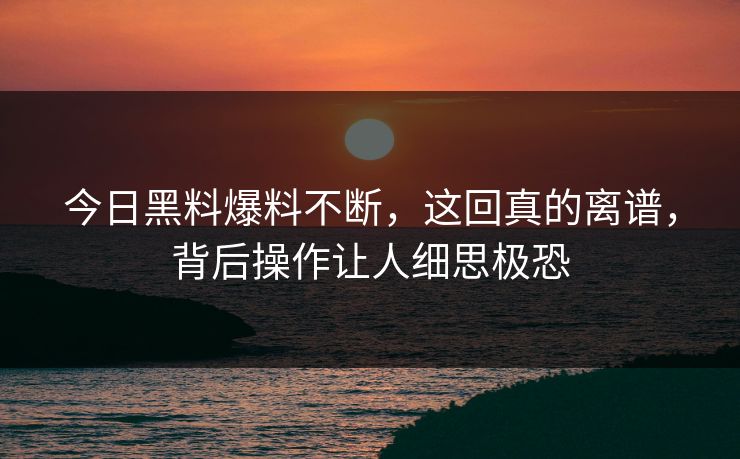 今日黑料爆料不断，这回真的离谱，背后操作让人细思极恐
