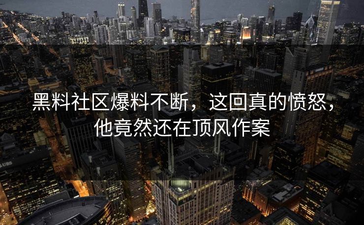 黑料社区爆料不断，这回真的愤怒，他竟然还在顶风作案