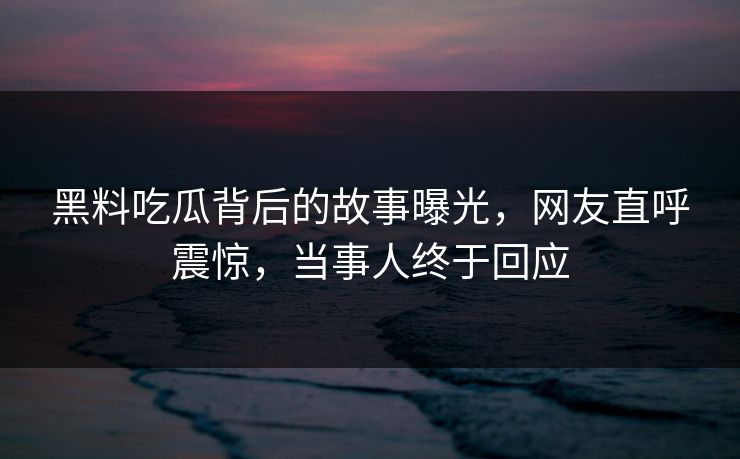 黑料吃瓜背后的故事曝光，网友直呼震惊，当事人终于回应