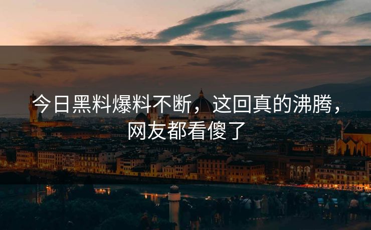 今日黑料爆料不断，这回真的沸腾，网友都看傻了