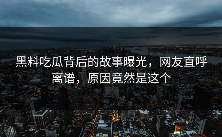 黑料吃瓜背后的故事曝光，网友直呼离谱，原因竟然是这个