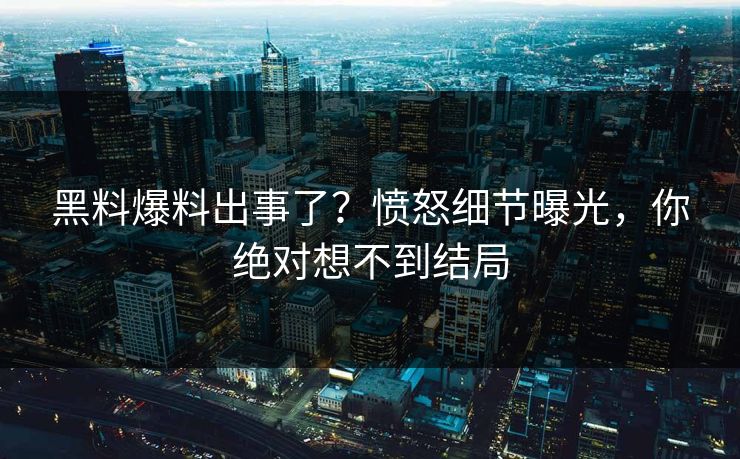 黑料爆料出事了？愤怒细节曝光，你绝对想不到结局
