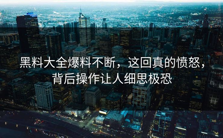 黑料大全爆料不断，这回真的愤怒，背后操作让人细思极恐