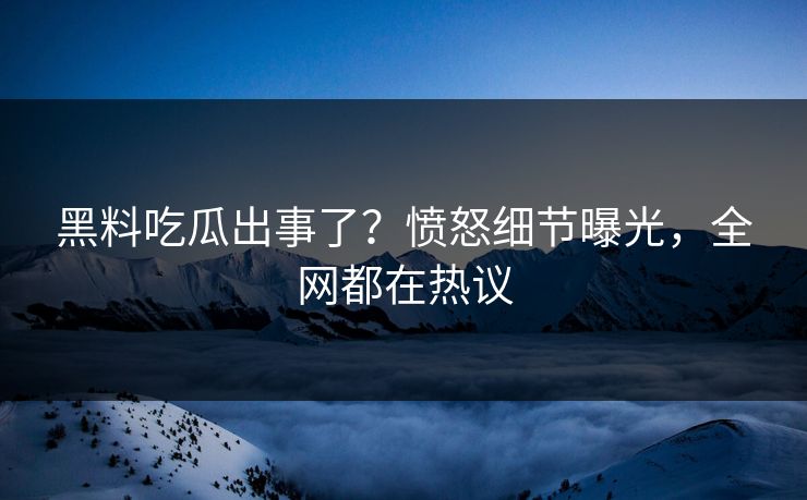 黑料吃瓜出事了？愤怒细节曝光，全网都在热议