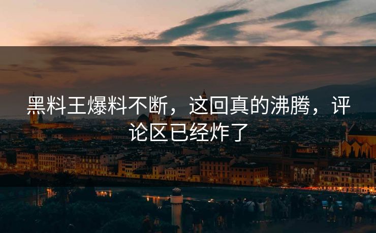 黑料王爆料不断，这回真的沸腾，评论区已经炸了