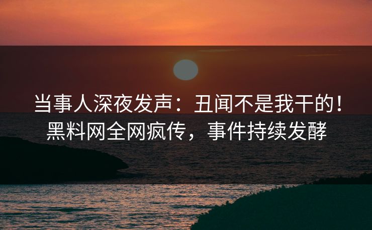 当事人深夜发声：丑闻不是我干的！黑料网全网疯传，事件持续发酵