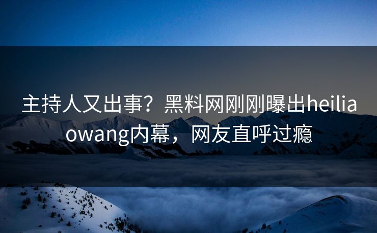 主持人又出事？黑料网刚刚曝出heiliaowang内幕，网友直呼过瘾
