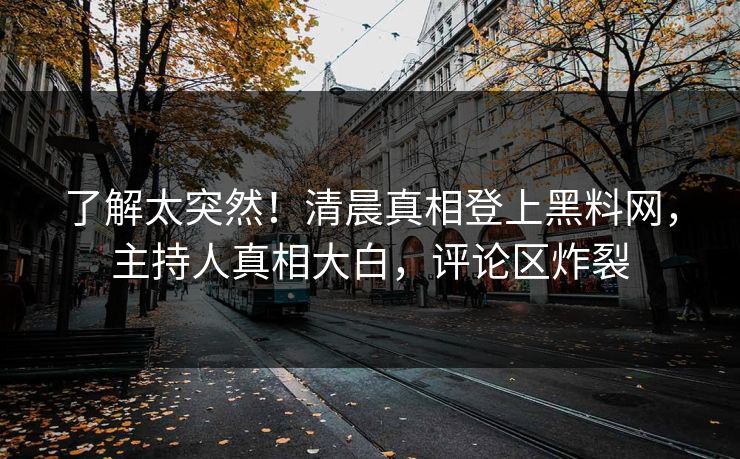 了解太突然！清晨真相登上黑料网，主持人真相大白，评论区炸裂  第1张
