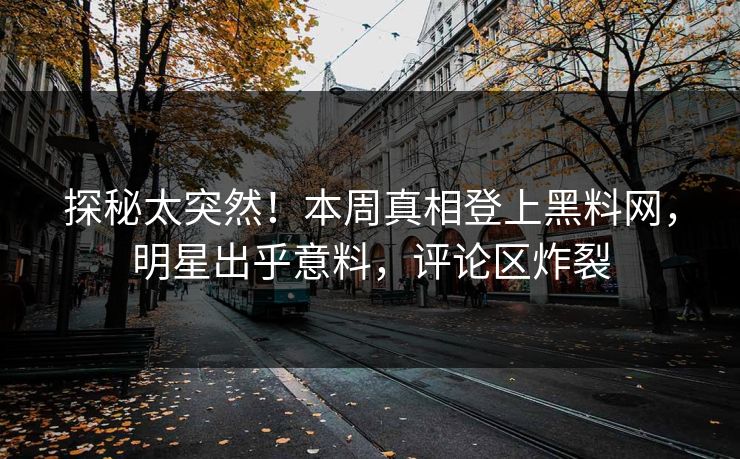 探秘太突然！本周真相登上黑料网，明星出乎意料，评论区炸裂