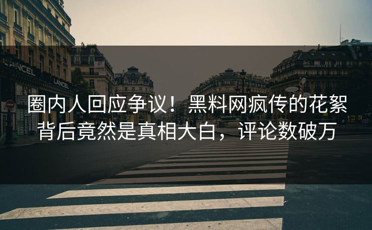 圈内人回应争议！黑料网疯传的花絮背后竟然是真相大白，评论数破万  第1张
