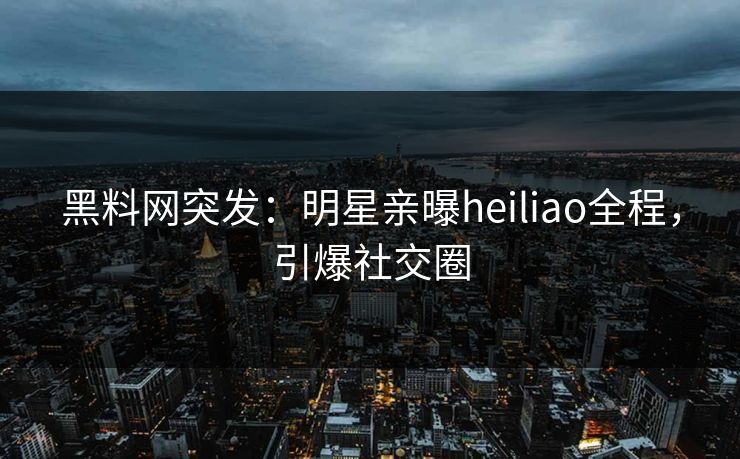黑料网突发：明星亲曝heiliao全程，引爆社交圈