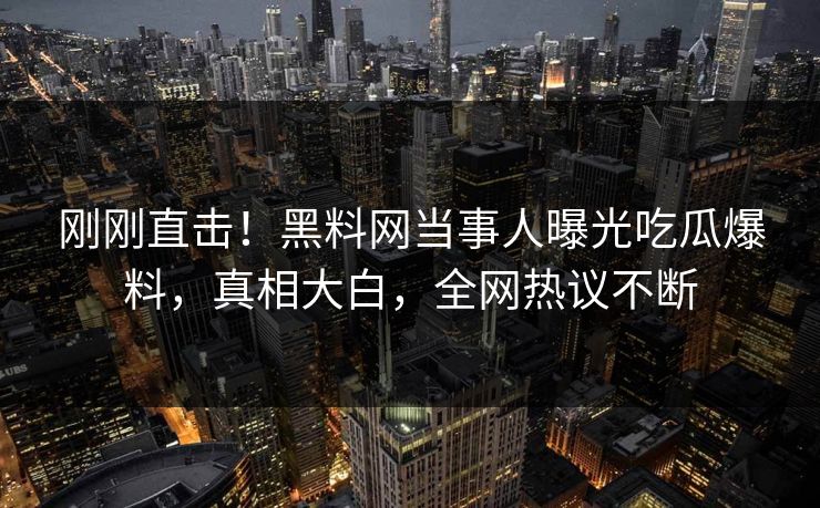 刚刚直击！黑料网当事人曝光吃瓜爆料，真相大白，全网热议不断