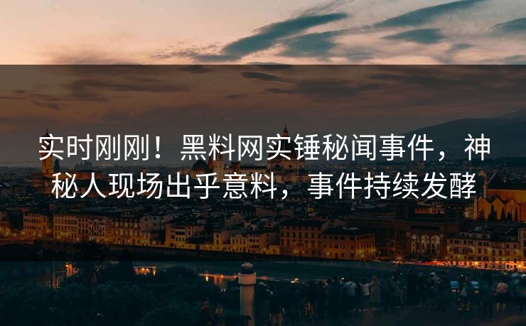 实时刚刚！黑料网实锤秘闻事件，神秘人现场出乎意料，事件持续发酵