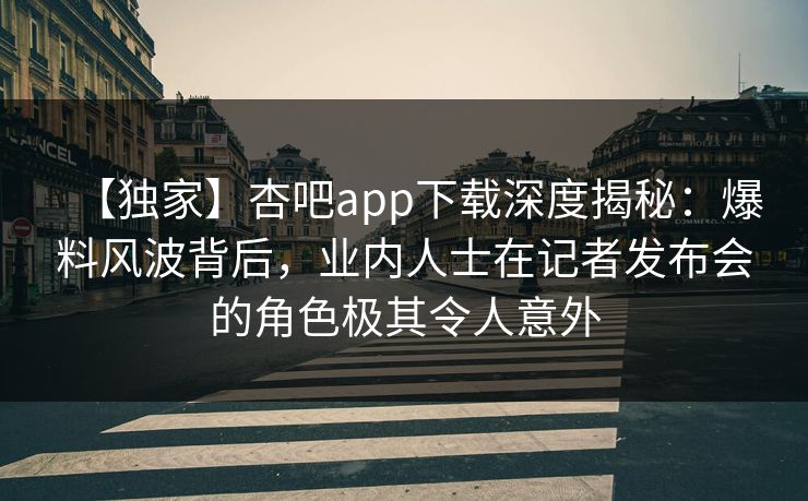【独家】杏吧app下载深度揭秘：爆料风波背后，业内人士在记者发布会的角色极其令人意外  第1张