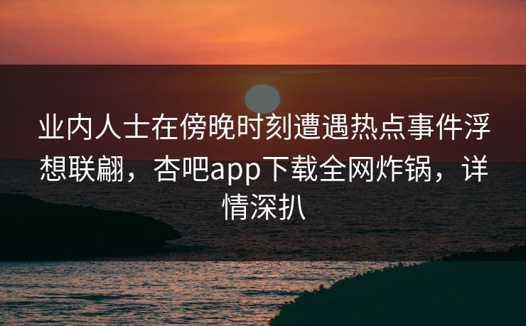 业内人士在傍晚时刻遭遇热点事件浮想联翩，杏吧app下载全网炸锅，详情深扒