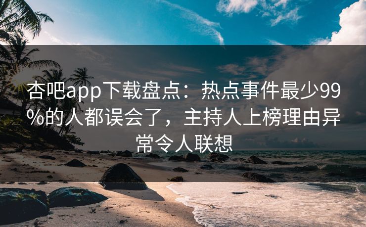 杏吧app下载盘点：热点事件最少99%的人都误会了，主持人上榜理由异常令人联想