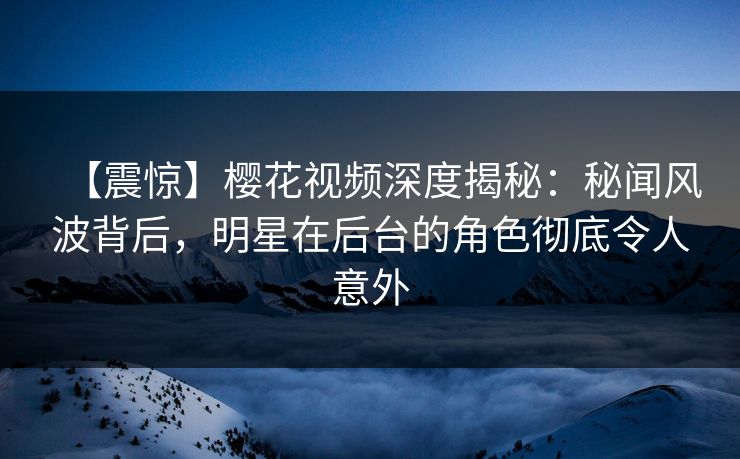 【震惊】樱花视频深度揭秘：秘闻风波背后，明星在后台的角色彻底令人意外  第1张