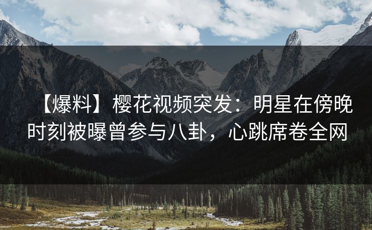 【爆料】樱花视频突发：明星在傍晚时刻被曝曾参与八卦，心跳席卷全网