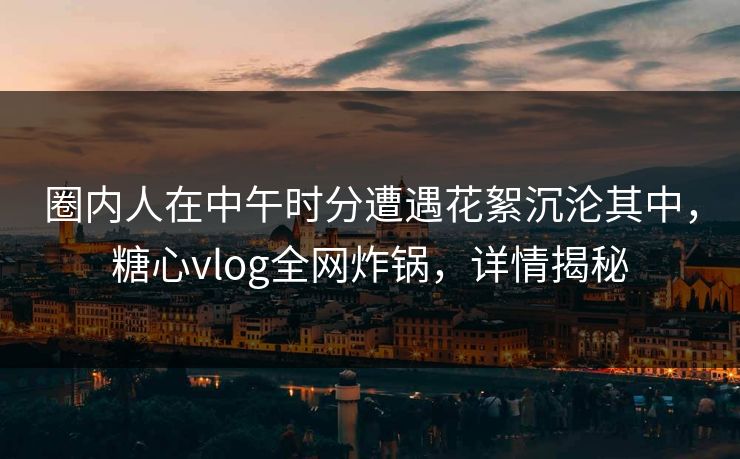 圈内人在中午时分遭遇花絮沉沦其中，糖心vlog全网炸锅，详情揭秘