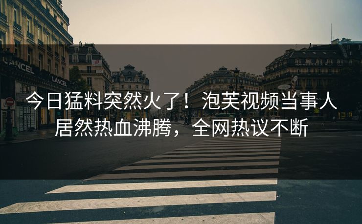今日猛料突然火了！泡芙视频当事人居然热血沸腾，全网热议不断