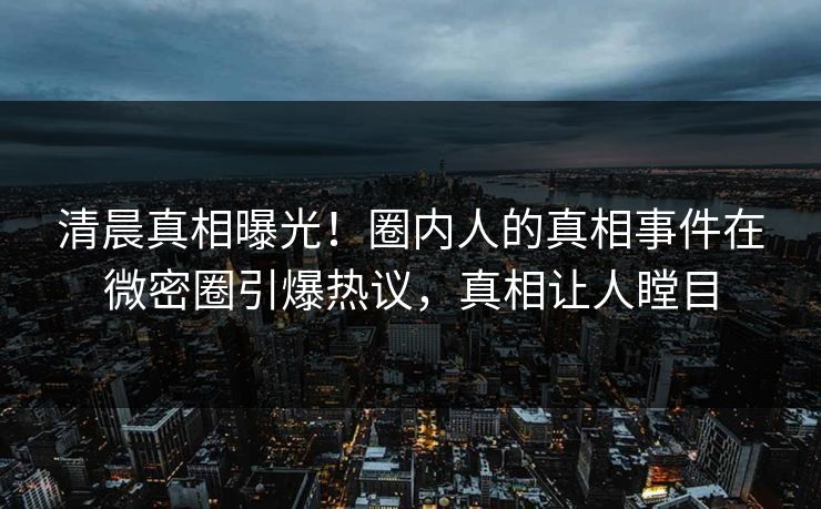 清晨真相曝光！圈内人的真相事件在微密圈引爆热议，真相让人瞠目  第1张