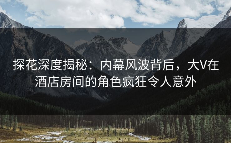 探花深度揭秘：内幕风波背后，大V在酒店房间的角色疯狂令人意外