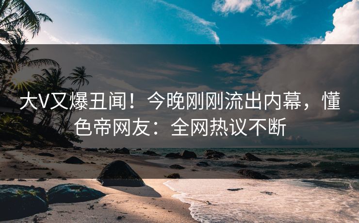 大V又爆丑闻！今晚刚刚流出内幕，懂色帝网友：全网热议不断