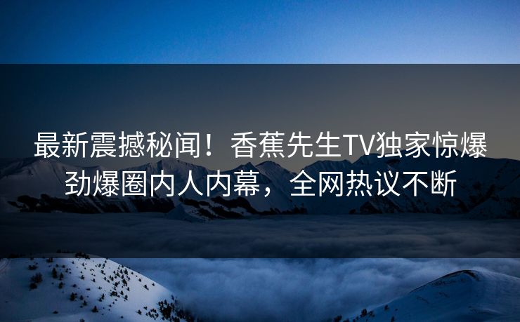 最新震撼秘闻！香蕉先生TV独家惊爆劲爆圈内人内幕，全网热议不断  第1张