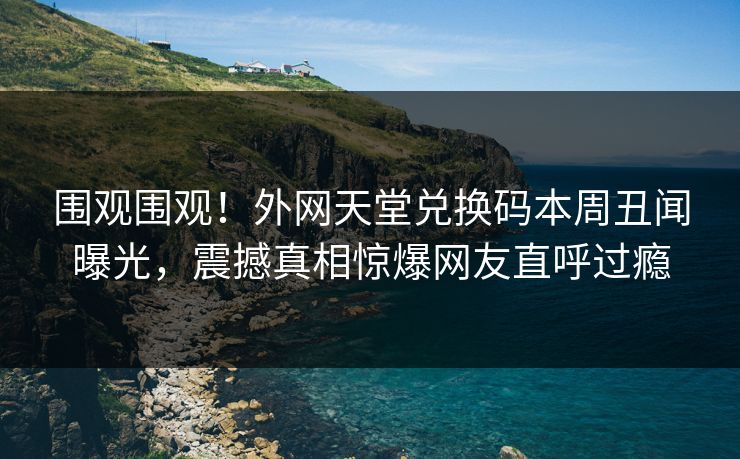 围观围观！外网天堂兑换码本周丑闻曝光，震撼真相惊爆网友直呼过瘾