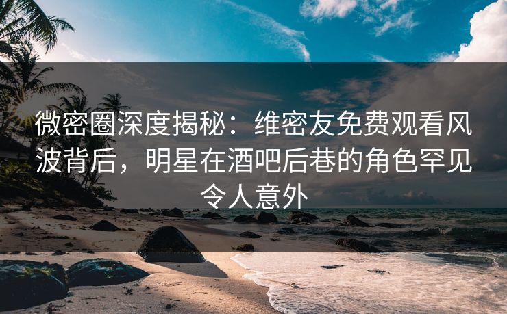微密圈深度揭秘：维密友免费观看风波背后，明星在酒吧后巷的角色罕见令人意外