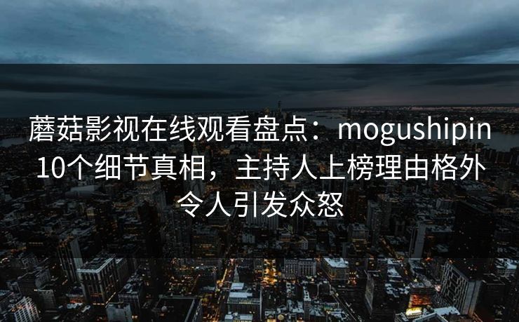 蘑菇影视在线观看盘点：mogushipin10个细节真相，主持人上榜理由格外令人引发众怒
