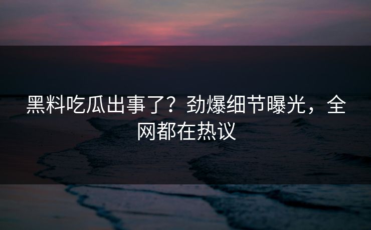 黑料吃瓜出事了？劲爆细节曝光，全网都在热议