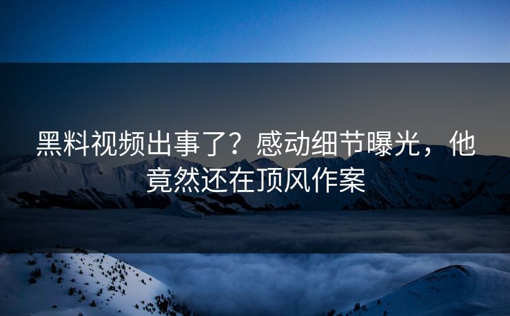 黑料视频出事了？感动细节曝光，他竟然还在顶风作案  第1张