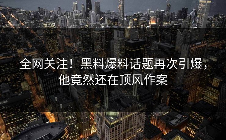全网关注！黑料爆料话题再次引爆，他竟然还在顶风作案