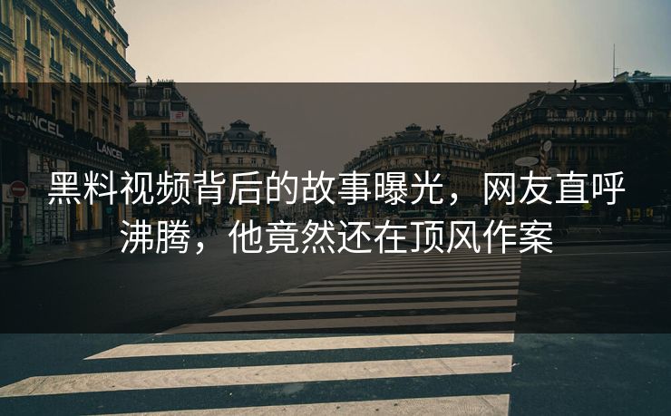 黑料视频背后的故事曝光，网友直呼沸腾，他竟然还在顶风作案