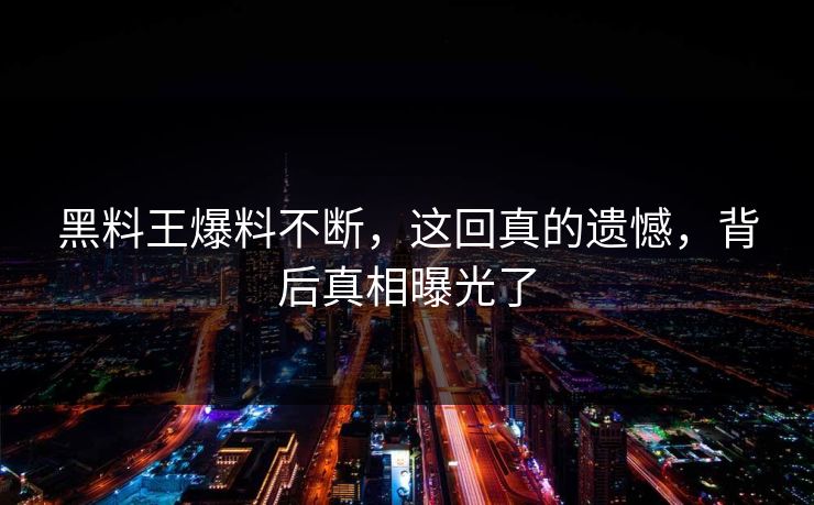 黑料王爆料不断，这回真的遗憾，背后真相曝光了