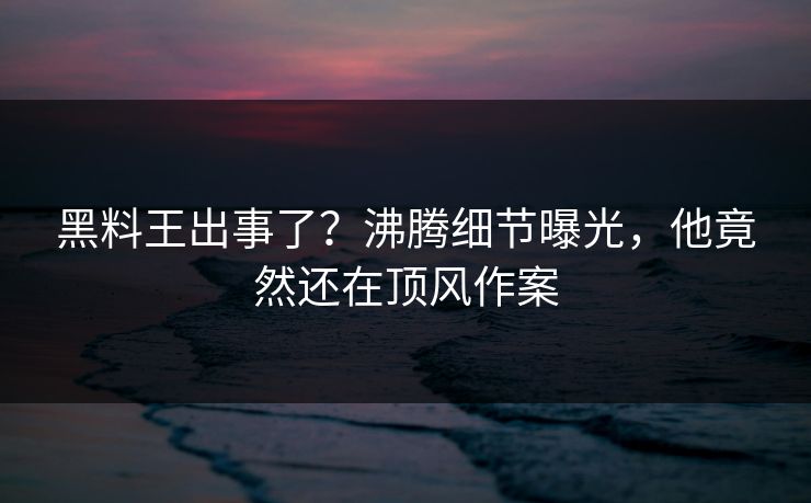 黑料王出事了？沸腾细节曝光，他竟然还在顶风作案