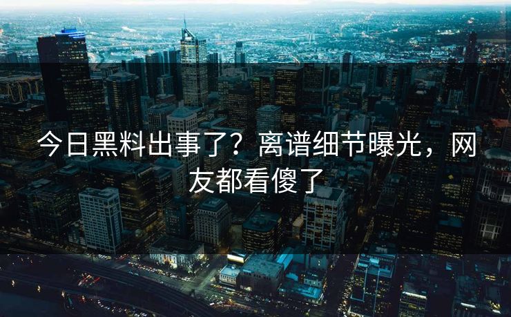 今日黑料出事了？离谱细节曝光，网友都看傻了
