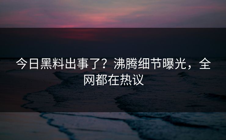 今日黑料出事了？沸腾细节曝光，全网都在热议