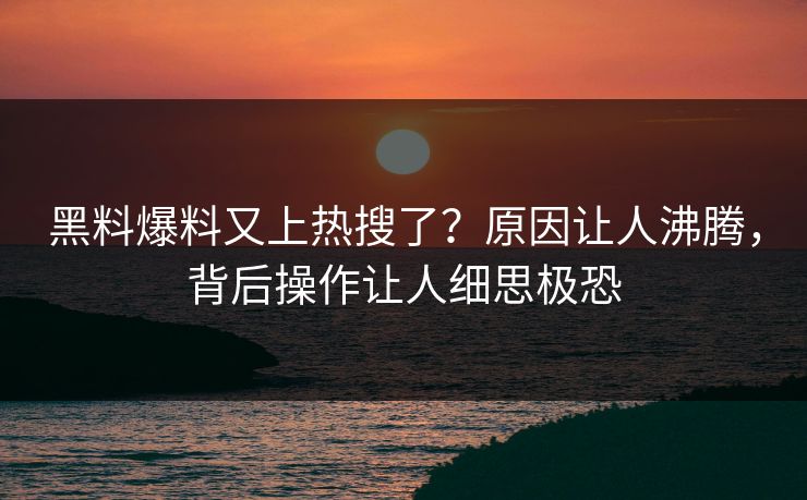 黑料爆料又上热搜了？原因让人沸腾，背后操作让人细思极恐