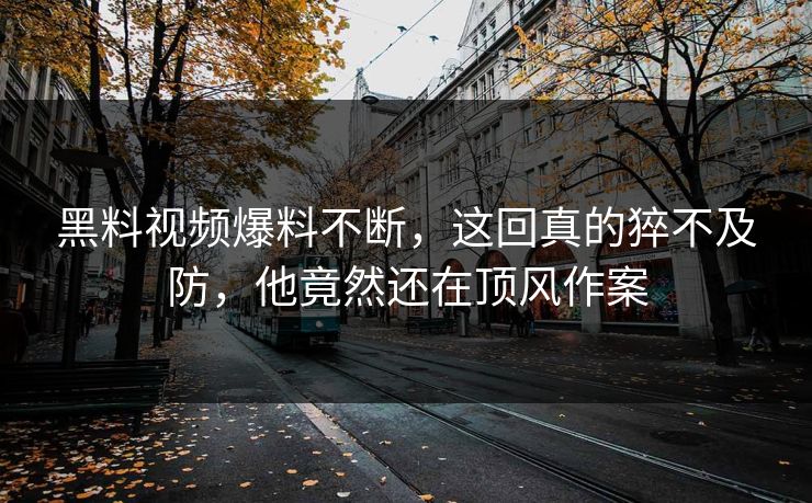 黑料视频爆料不断，这回真的猝不及防，他竟然还在顶风作案