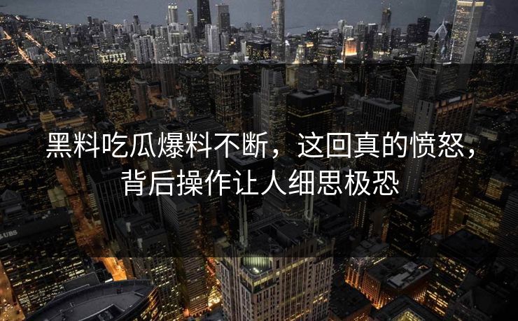 黑料吃瓜爆料不断，这回真的愤怒，背后操作让人细思极恐