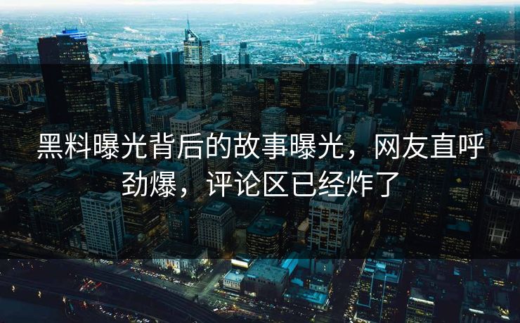 黑料曝光背后的故事曝光，网友直呼劲爆，评论区已经炸了