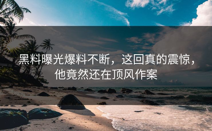 黑料曝光爆料不断，这回真的震惊，他竟然还在顶风作案