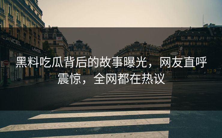 黑料吃瓜背后的故事曝光，网友直呼震惊，全网都在热议