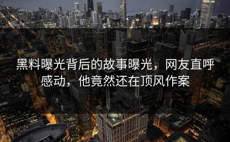 黑料曝光背后的故事曝光，网友直呼感动，他竟然还在顶风作案