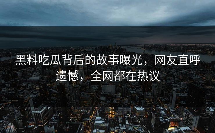 黑料吃瓜背后的故事曝光，网友直呼遗憾，全网都在热议