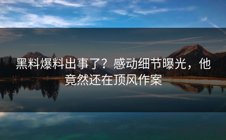 黑料爆料出事了？感动细节曝光，他竟然还在顶风作案