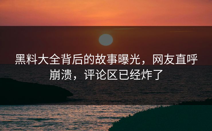 黑料大全背后的故事曝光，网友直呼崩溃，评论区已经炸了